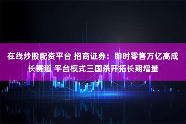 在线炒股配资平台 招商证券：即时零售万亿高成长赛道 平台模式三国杀开拓长期增量