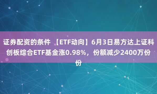 证券配资的条件 【ETF动向】6月3日易方达上证科创板综合ETF基金涨0.98%，份额减少2400万份