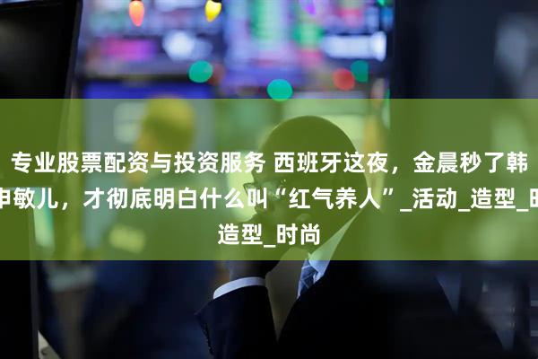 专业股票配资与投资服务 西班牙这夜，金晨秒了韩星申敏儿，才彻底明白什么叫“红气养人”_活动_造型_时尚