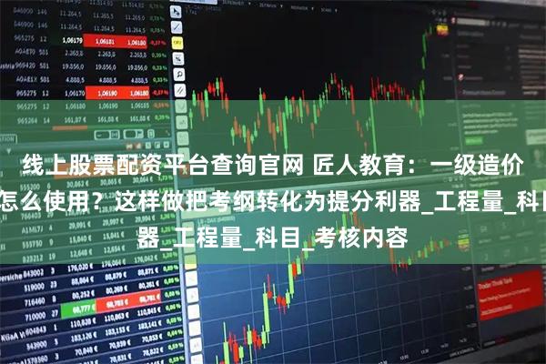 线上股票配资平台查询官网 匠人教育：一级造价师考试大纲怎么使用？这样做把考纲转化为提分利器_工程量_科目_考核内容