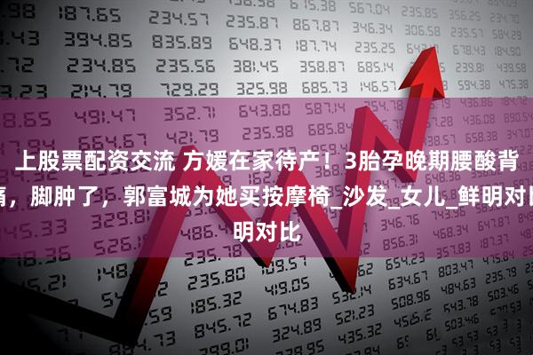 上股票配资交流 方媛在家待产！3胎孕晚期腰酸背痛，脚肿了，郭富城为她买按摩椅_沙发_女儿_鲜明对比