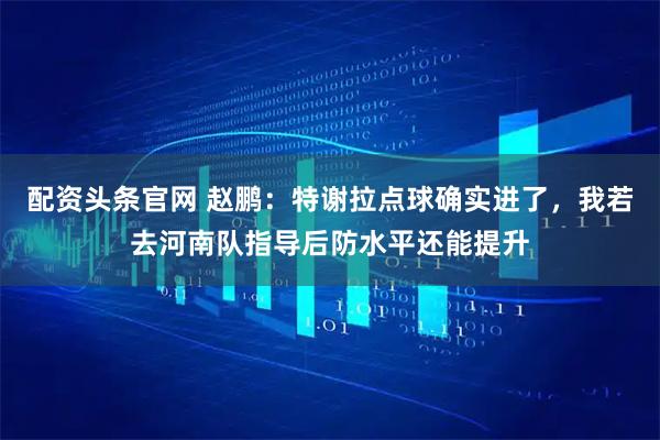 配资头条官网 赵鹏：特谢拉点球确实进了，我若去河南队指导后防水平还能提升