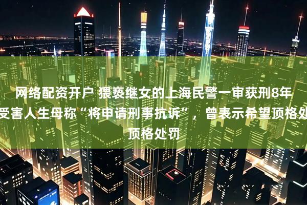 网络配资开户 猥亵继女的上海民警一审获刑8年！受害人生母称“将申请刑事抗诉”，曾表示希望顶格处罚