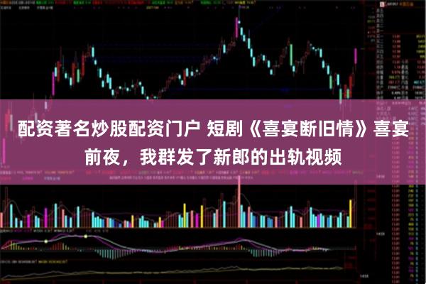 配资著名炒股配资门户 短剧《喜宴断旧情》喜宴前夜，我群发了新郎的出轨视频