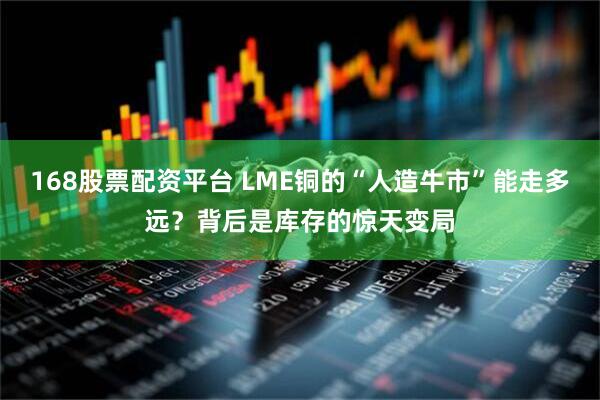 168股票配资平台 LME铜的“人造牛市”能走多远？背后是库存的惊天变局