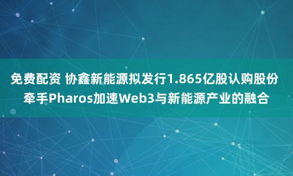 免费配资 协鑫新能源拟发行1.865亿股认购股份 牵手Pharos加速Web3与新能源产业的融合